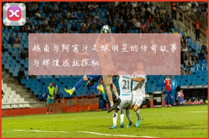 越南与阿富汗足球明星的传奇故事与辉煌成就探秘