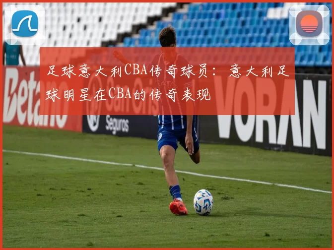 足球意大利CBA传奇球员：意大利足球明星在CBA的传奇表现