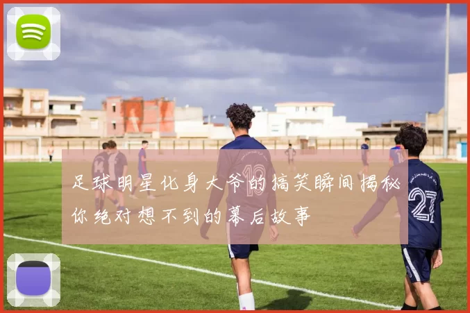 足球明星化身大爷的搞笑瞬间揭秘你绝对想不到的幕后故事