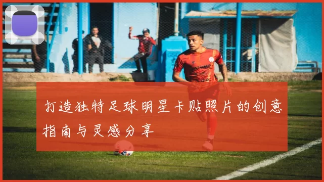打造独特足球明星卡贴照片的创意指南与灵感分享