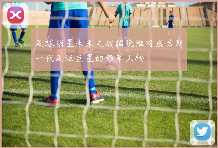 足球明星未来之战揭晓谁将成为新一代足坛巨星的领军人物