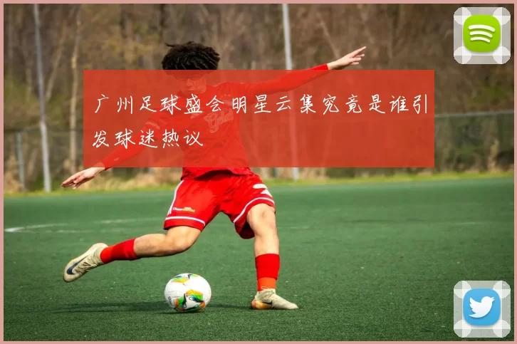 广州足球盛会明星云集究竟是谁引发球迷热议