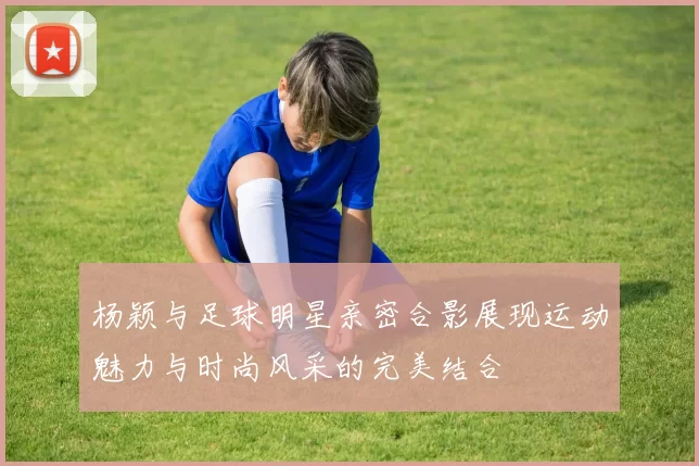 杨颖与足球明星亲密合影展现运动魅力与时尚风采的完美结合