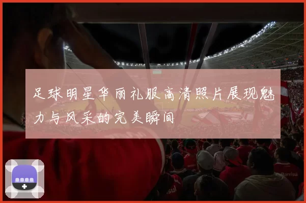 足球明星华丽礼服高清照片展现魅力与风采的完美瞬间
