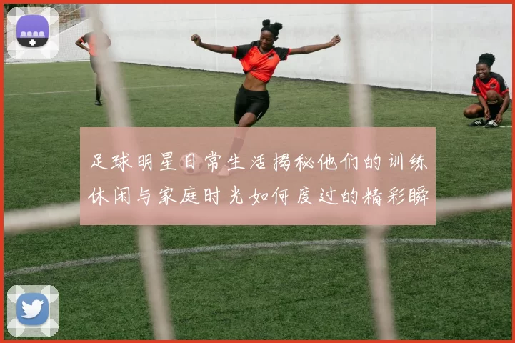 足球明星日常生活揭秘他们的训练休闲与家庭时光如何度过的精彩瞬间