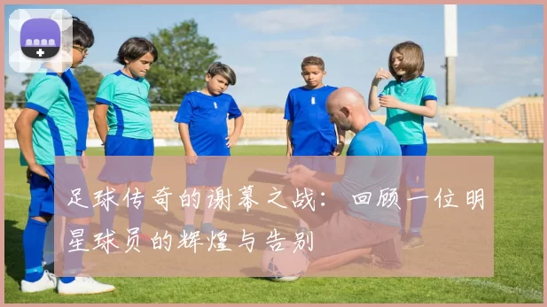 足球传奇的谢幕之战：回顾一位明星球员的辉煌与告别