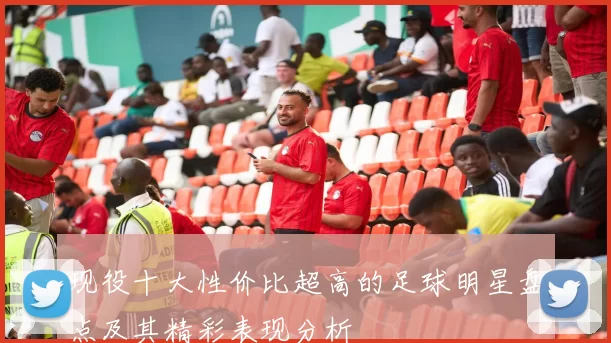 现役十大性价比超高的足球明星盘点及其精彩表现分析
