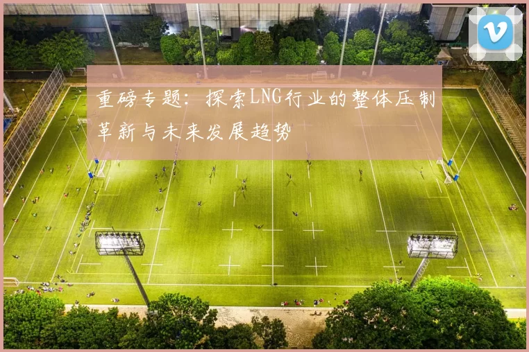 重磅专题：探索LNG行业的整体压制革新与未来发展趋势