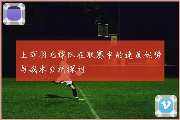上海羽毛球队在联赛中的速度优势与战术分析探讨