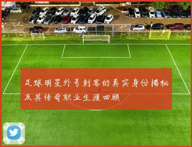 足球明星外号刺客的真实身份揭秘及其传奇职业生涯回顾