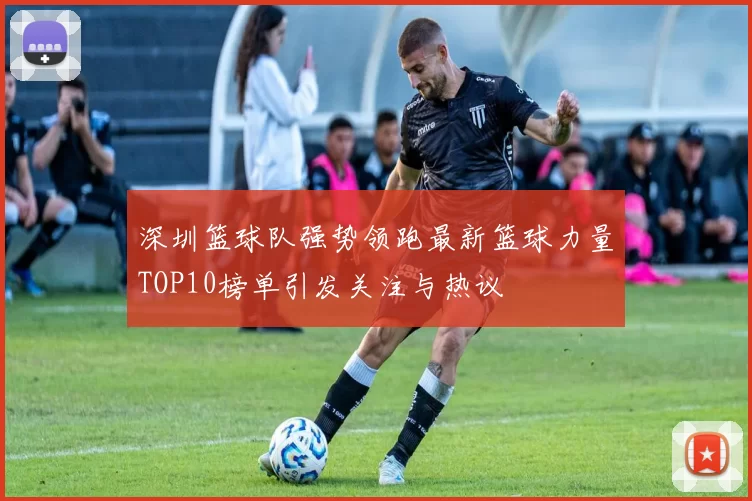 深圳篮球队强势领跑最新篮球力量TOP10榜单引发关注与热议