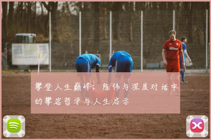 攀登人生巅峰：陈伟与深度对话中的攀岩哲学与人生启示