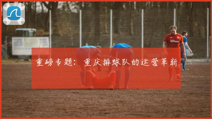 重磅专题：重庆排球队的运营革新