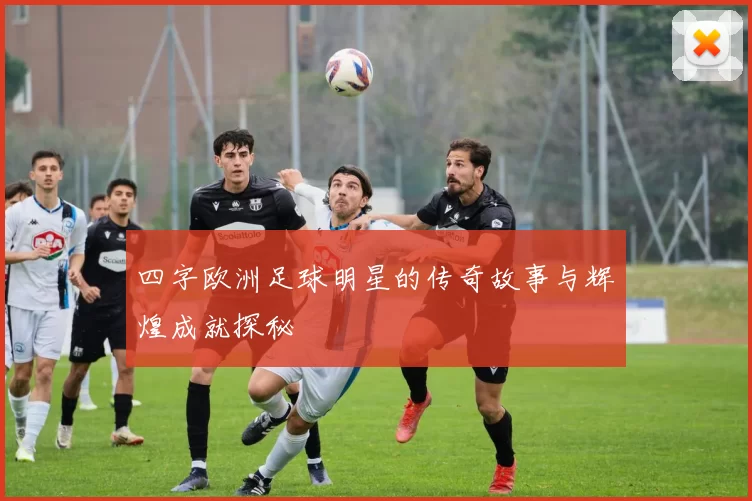 四字欧洲足球明星的传奇故事与辉煌成就探秘