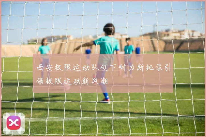 西安极限运动队创下耐力新纪录引领极限运动新风潮