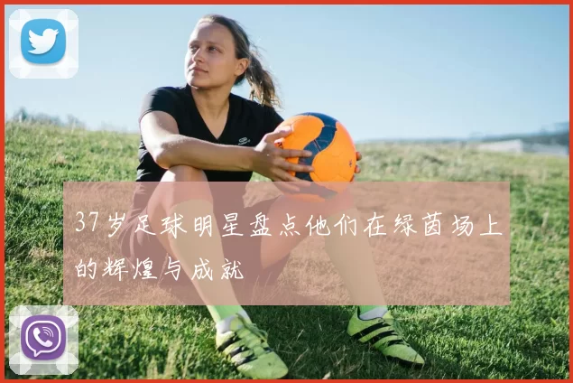 37岁足球明星盘点他们在绿茵场上的辉煌与成就