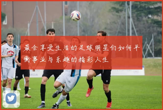 最会享受生活的足球明星们如何平衡事业与乐趣的精彩人生