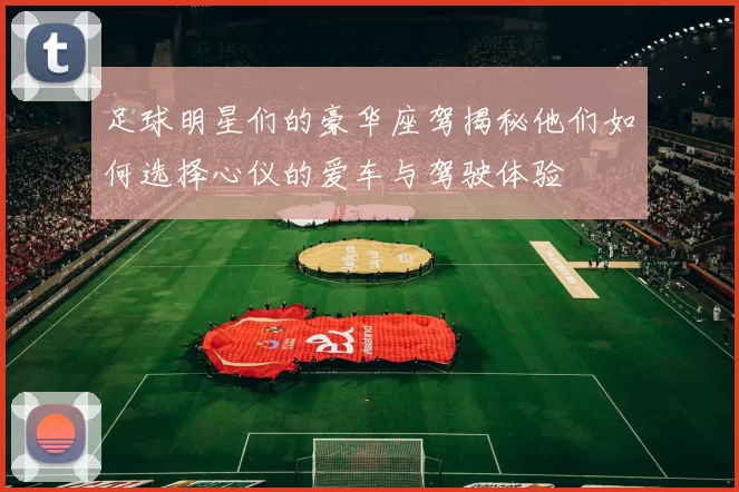 足球明星们的豪华座驾揭秘他们如何选择心仪的爱车与驾驶体验