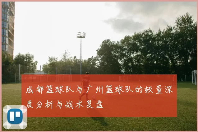 成都篮球队与广州篮球队的较量深度分析与战术复盘
