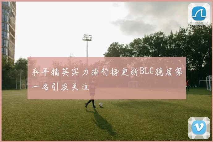 和平精英实力排行榜更新BLG稳居第一名引发关注