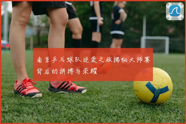 南京乒乓球队逆袭之旅揭秘大师赛背后的拼搏与荣耀