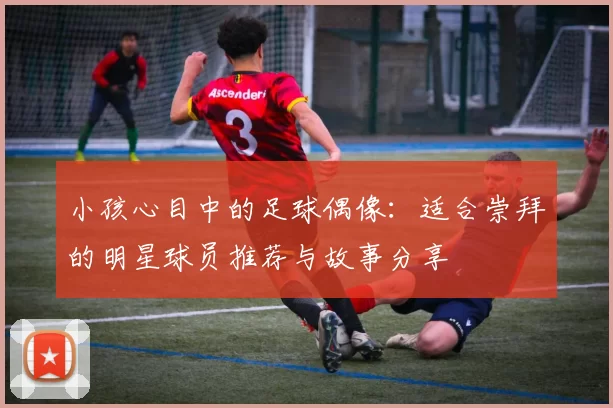 小孩心目中的足球偶像：适合崇拜的明星球员推荐与故事分享