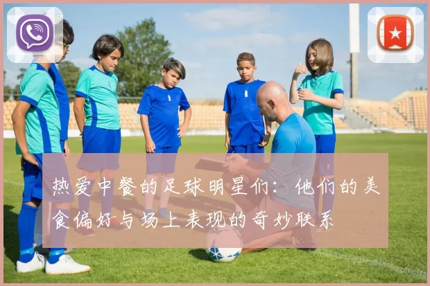 热爱中餐的足球明星们：他们的美食偏好与场上表现的奇妙联系
