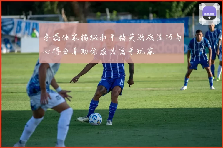 李磊独家揭秘和平精英游戏技巧与心得分享助你成为高手玩家