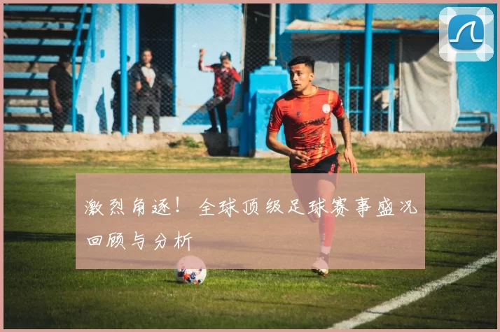 激烈角逐！全球顶级足球赛事盛况回顾与分析