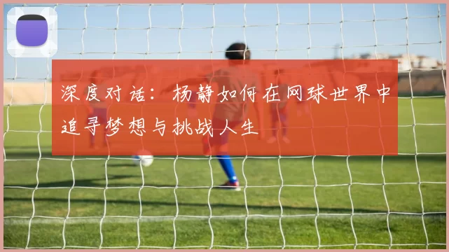 深度对话：杨静如何在网球世界中追寻梦想与挑战人生