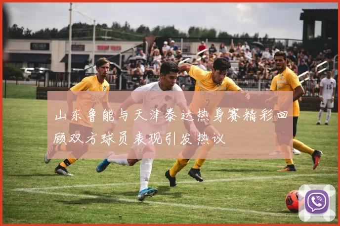 山东鲁能与天津泰达热身赛精彩回顾双方球员表现引发热议
