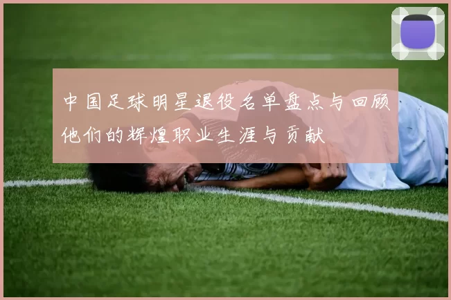 中国足球明星退役名单盘点与回顾他们的辉煌职业生涯与贡献