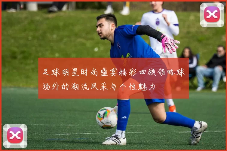 足球明星时尚盛宴精彩回顾领略球场外的潮流风采与个性魅力