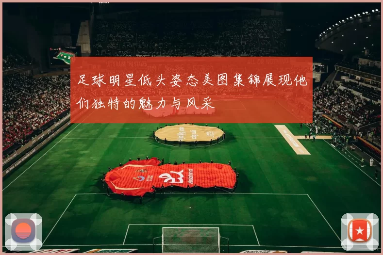 足球明星低头姿态美图集锦展现他们独特的魅力与风采