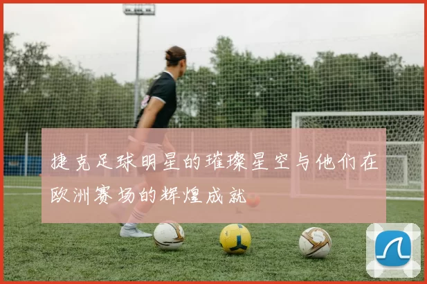 捷克足球明星的璀璨星空与他们在欧洲赛场的辉煌成就