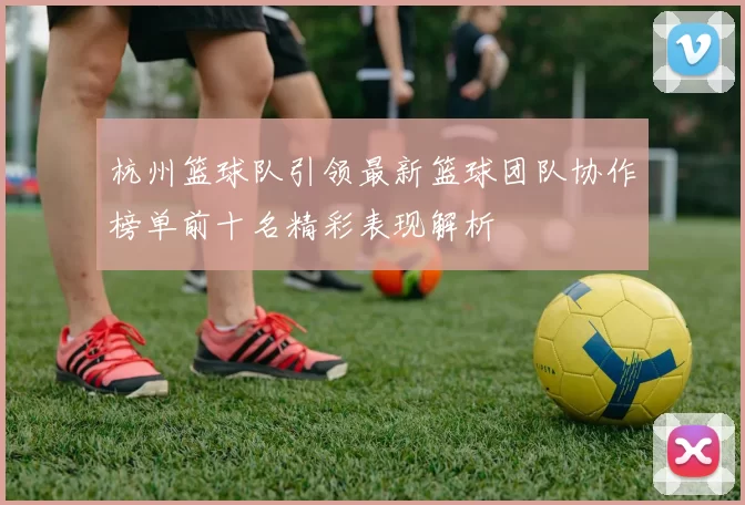 杭州篮球队引领最新篮球团队协作榜单前十名精彩表现解析