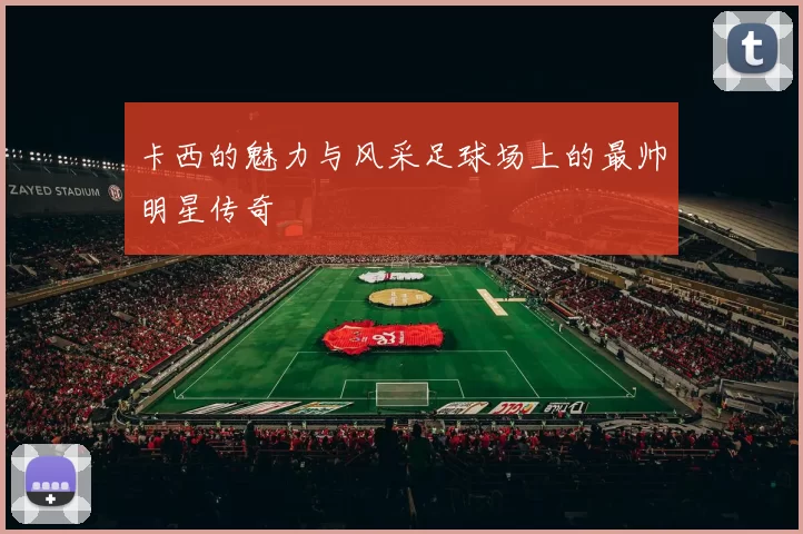 卡西的魅力与风采足球场上的最帅明星传奇