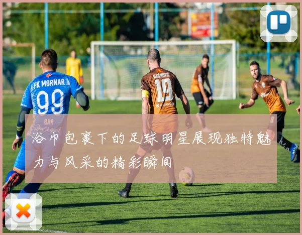 浴巾包裹下的足球明星展现独特魅力与风采的精彩瞬间