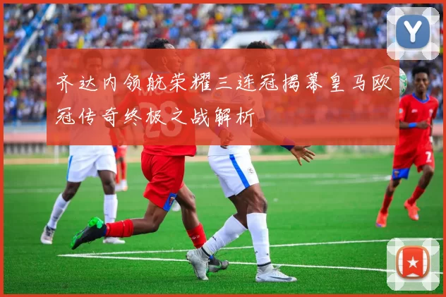 齐达内领航荣耀三连冠揭幕皇马欧冠传奇终极之战解析