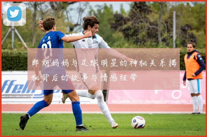 郎朗妈妈与足球明星的神秘关系揭秘背后的故事与情感纽带