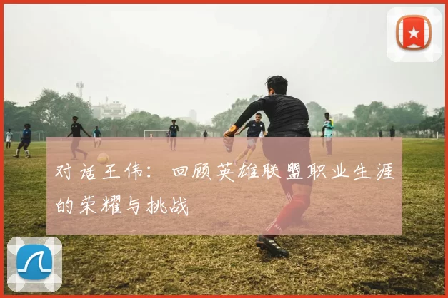 对话王伟：回顾英雄联盟职业生涯的荣耀与挑战