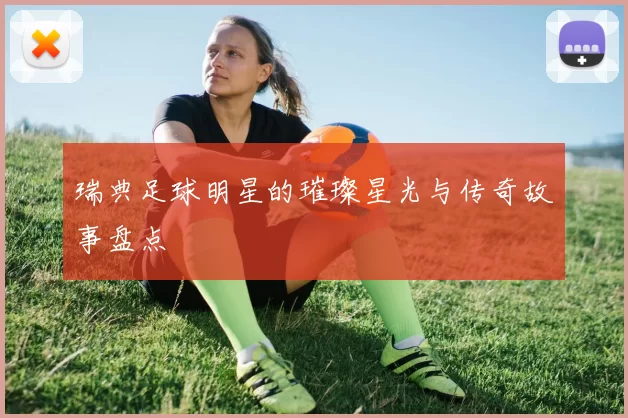 瑞典足球明星的璀璨星光与传奇故事盘点
