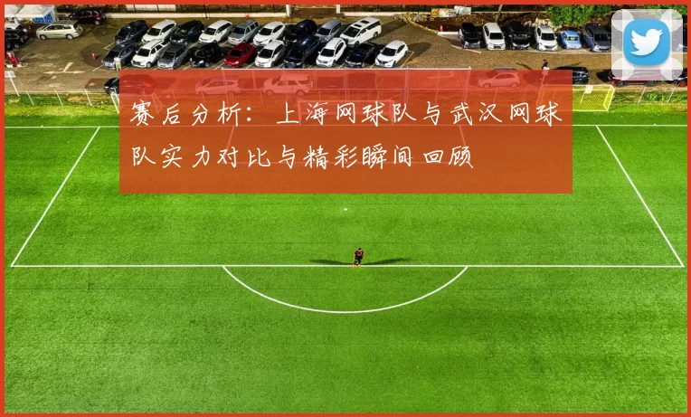 赛后分析：上海网球队与武汉网球队实力对比与精彩瞬间回顾