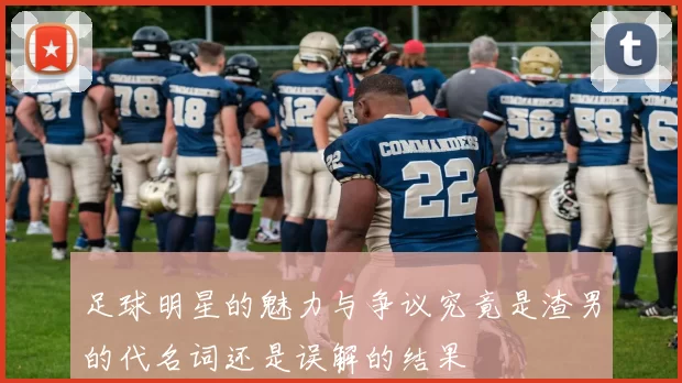足球明星的魅力与争议究竟是渣男的代名词还是误解的结果