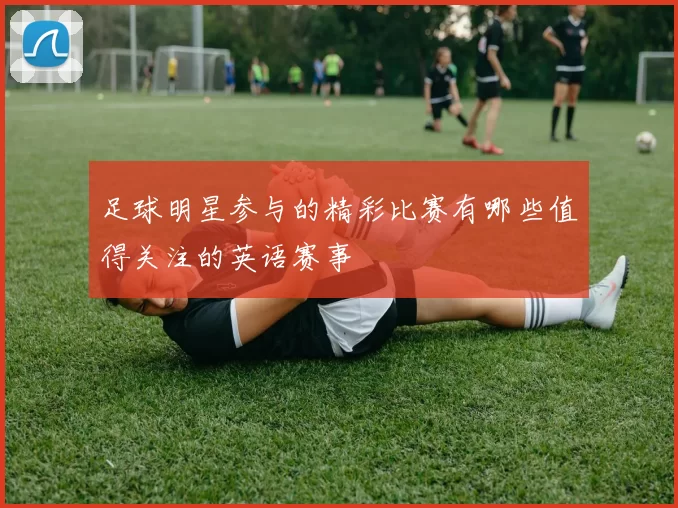 足球明星参与的精彩比赛有哪些值得关注的英语赛事