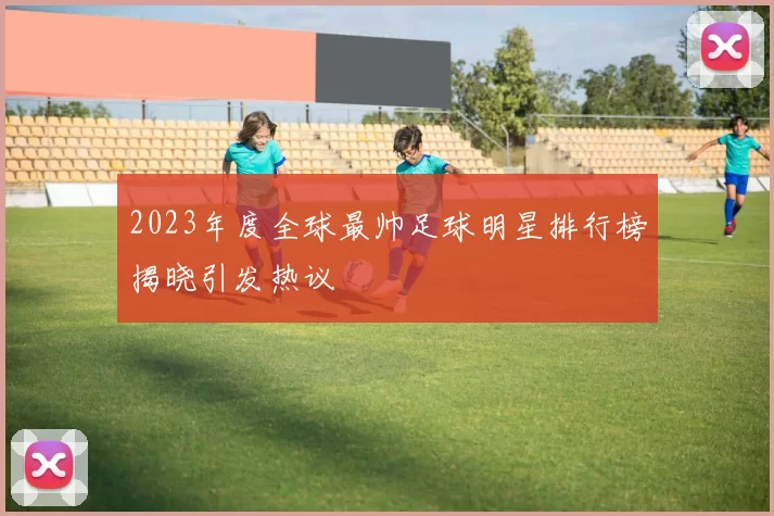 2023年度全球最帅足球明星排行榜揭晓引发热议