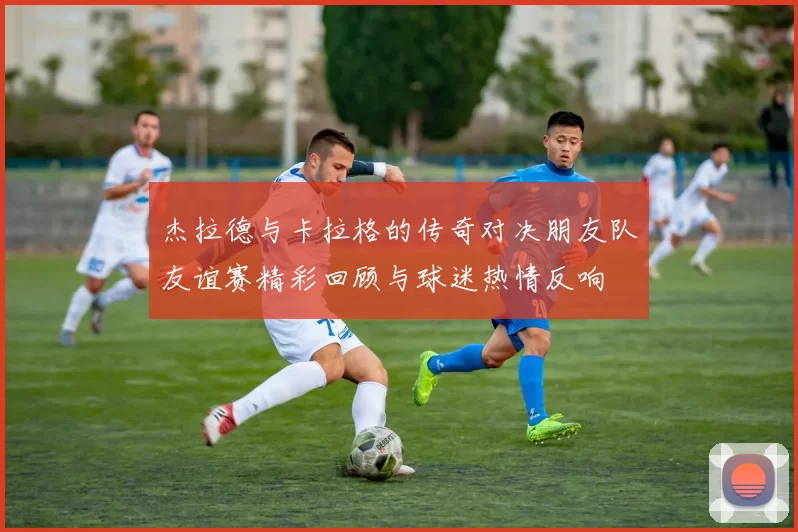 杰拉德与卡拉格的传奇对决朋友队友谊赛精彩回顾与球迷热情反响