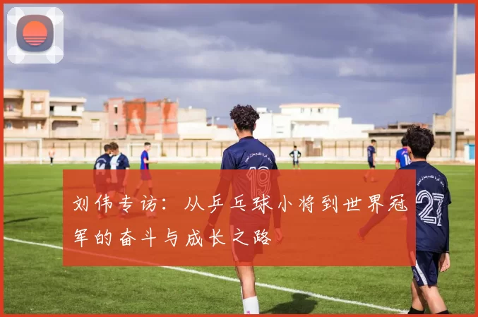 刘伟专访：从乒乓球小将到世界冠军的奋斗与成长之路