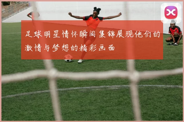 足球明星情怀瞬间集锦展现他们的激情与梦想的精彩画面