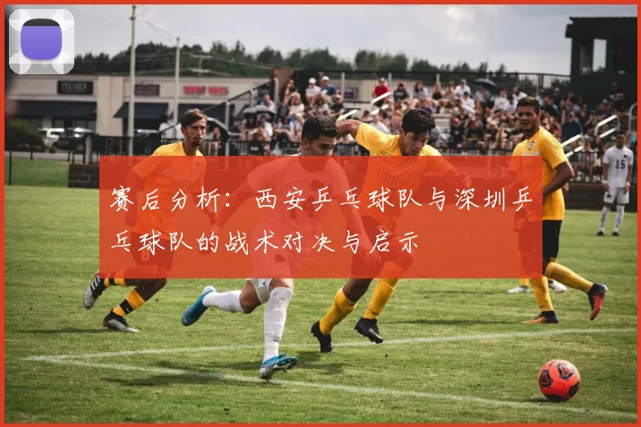 赛后分析：西安乒乓球队与深圳乒乓球队的战术对决与启示